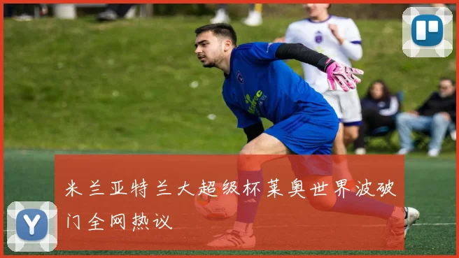 米兰亚特兰大超级杯莱奥世界波破门全网热议