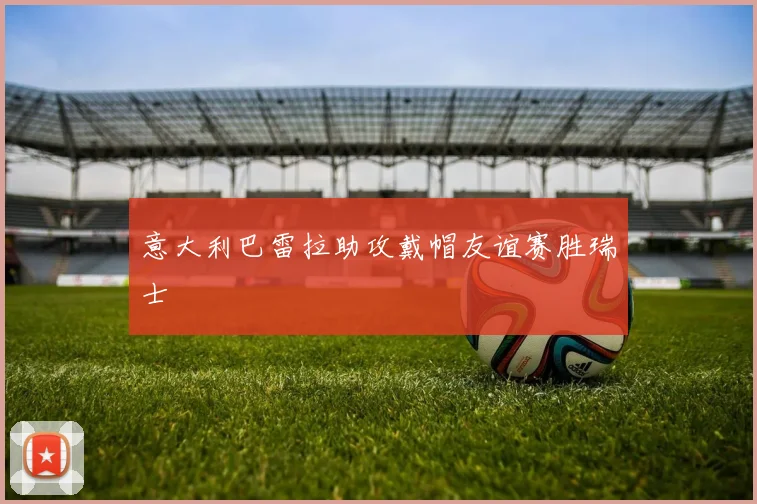 意大利巴雷拉助攻戴帽友谊赛胜瑞士
