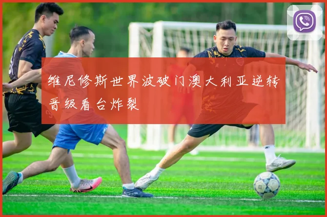 维尼修斯世界波破门澳大利亚逆转晋级看台炸裂