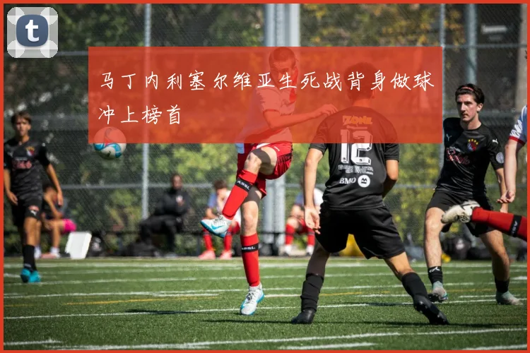马丁内利塞尔维亚生死战背身做球冲上榜首