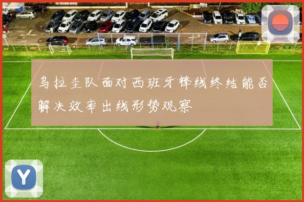 乌拉圭队面对西班牙锋线终结能否解决效率出线形势观察