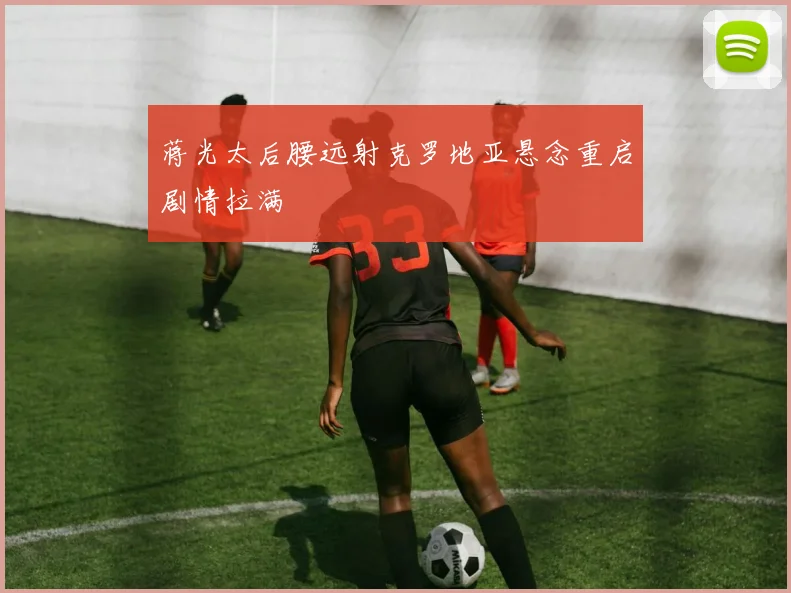 蒋光太后腰远射克罗地亚悬念重启剧情拉满
