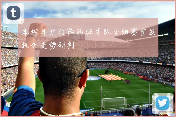 本坦库尔对阵西班牙队小组赛首发机会走势研判