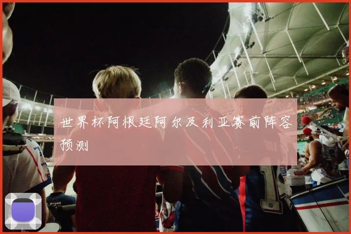 世界杯阿根廷阿尔及利亚赛前阵容预测