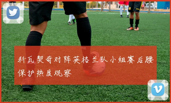 科瓦契奇对阵英格兰队小组赛后腰保护热度观察