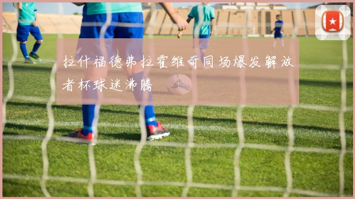 拉什福德弗拉霍维奇同场爆发解放者杯球迷沸腾