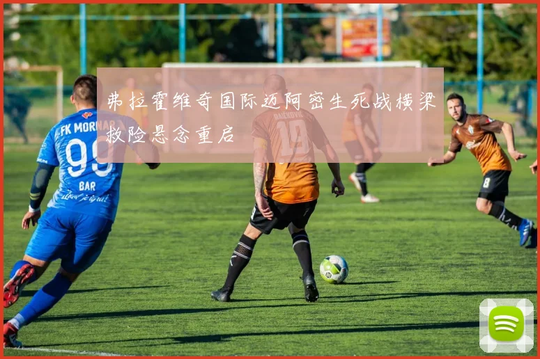 弗拉霍维奇国际迈阿密生死战横梁救险悬念重启