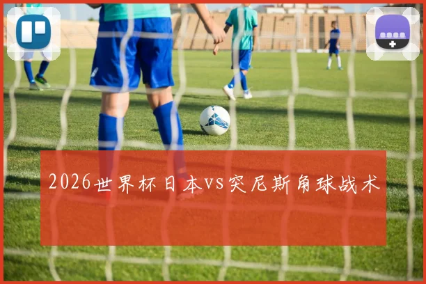 2026世界杯日本vs突尼斯角球战术
