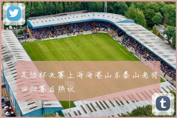 足协杯决赛上海海港山东泰山老将回归赛后热议