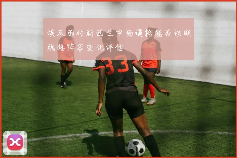 埃及面对新西兰中场逼抢能否切断线路阵容变化评估