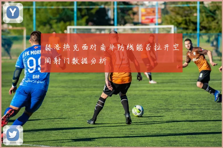赫洛热克面对南非防线能否拉开空间射门数据分析