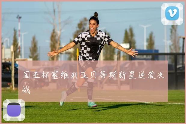 国王杯塞维利亚贝蒂斯新星逆袭决战