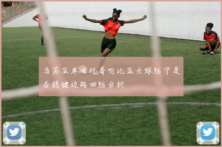 马苏亚库面对哥伦比亚头球防守是否稳健边路回防分析