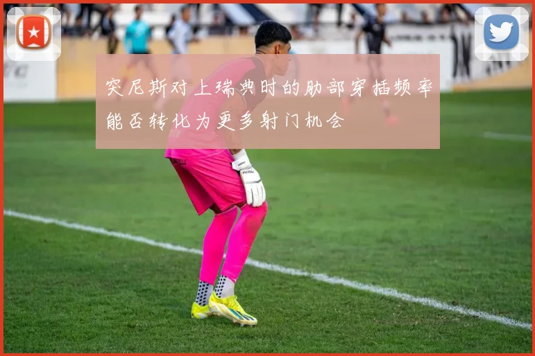 突尼斯对上瑞典时的肋部穿插频率能否转化为更多射门机会