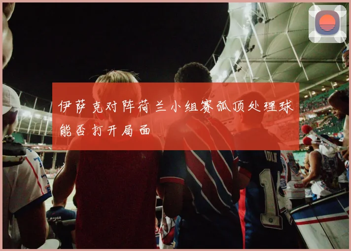 伊萨克对阵荷兰小组赛弧顶处理球能否打开局面