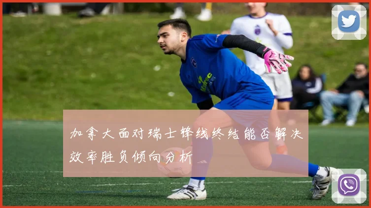 加拿大面对瑞士锋线终结能否解决效率胜负倾向分析