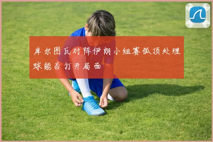 库尔图瓦对阵伊朗小组赛弧顶处理球能否打开局面