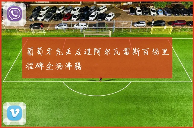 葡萄牙先丢后追阿尔瓦雷斯百场里程碑全场沸腾