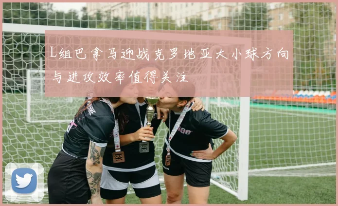 L组巴拿马迎战克罗地亚大小球方向与进攻效率值得关注