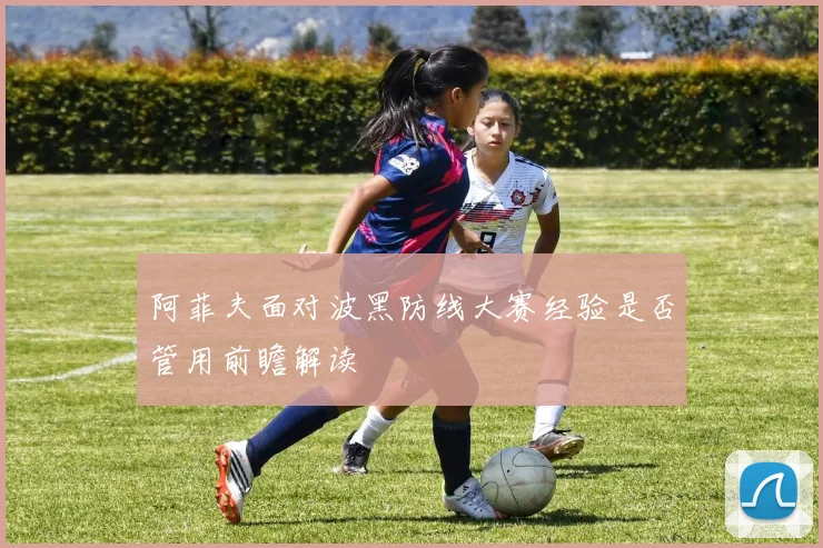 阿菲夫面对波黑防线大赛经验是否管用前瞻解读