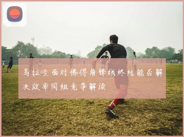 乌拉圭面对佛得角锋线终结能否解决效率同组竞争解读