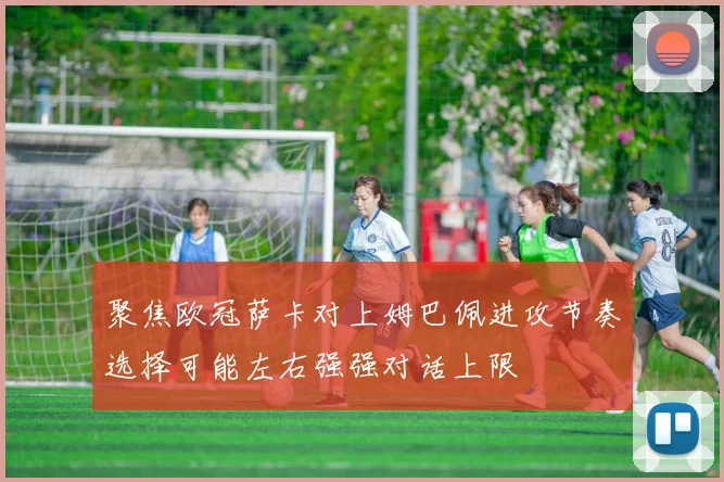 聚焦欧冠萨卡对上姆巴佩进攻节奏选择可能左右强强对话上限