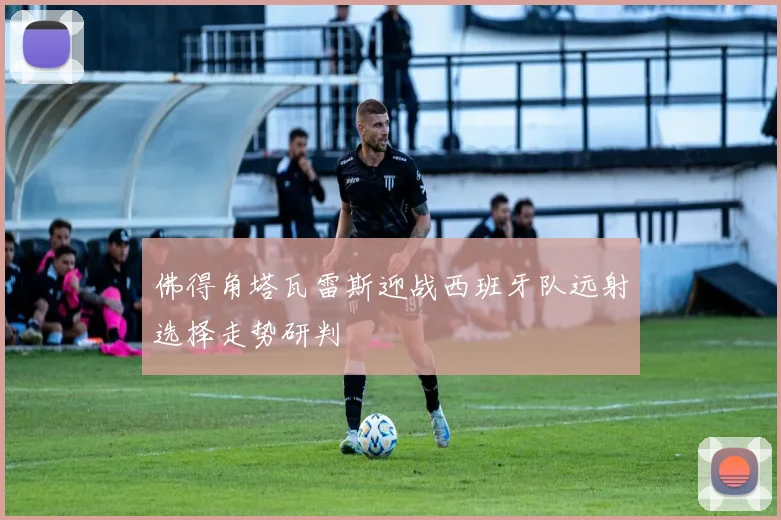 佛得角塔瓦雷斯迎战西班牙队远射选择走势研判