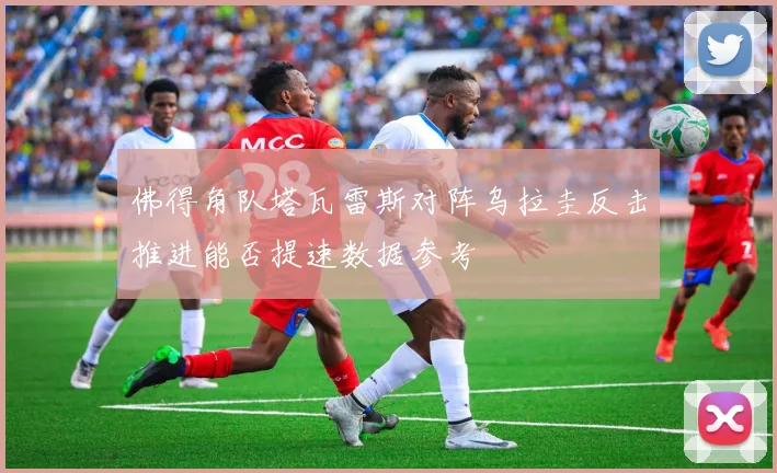 佛得角队塔瓦雷斯对阵乌拉圭反击推进能否提速数据参考
