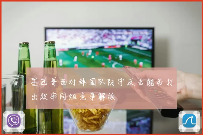 墨西哥面对韩国队防守反击能否打出效率同组竞争解读