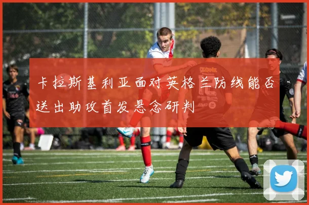 卡拉斯基利亚面对英格兰防线能否送出助攻首发悬念研判