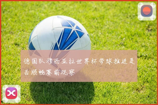 德国队穆西亚拉世界杯带球推进是否顺畅赛前观察