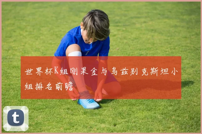世界杯K组刚果金与乌兹别克斯坦小组排名前瞻