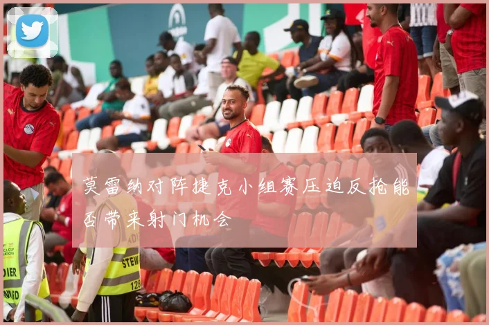莫雷纳对阵捷克小组赛压迫反抢能否带来射门机会