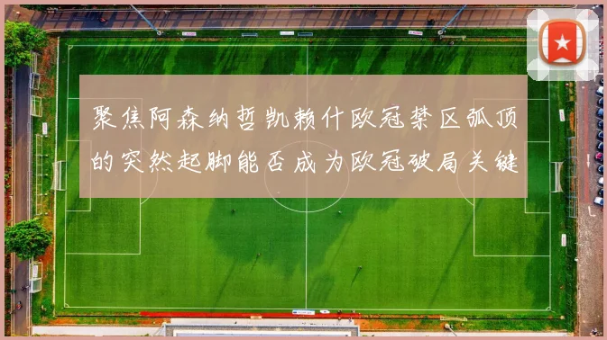 聚焦阿森纳哲凯赖什欧冠禁区弧顶的突然起脚能否成为欧冠破局关键
