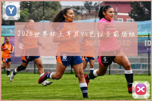 2026世界杯土耳其vs巴拉圭前场组合