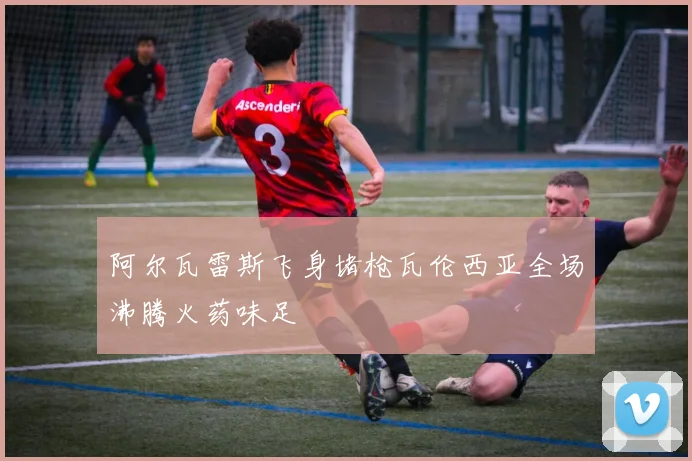阿尔瓦雷斯飞身堵枪瓦伦西亚全场沸腾火药味足
