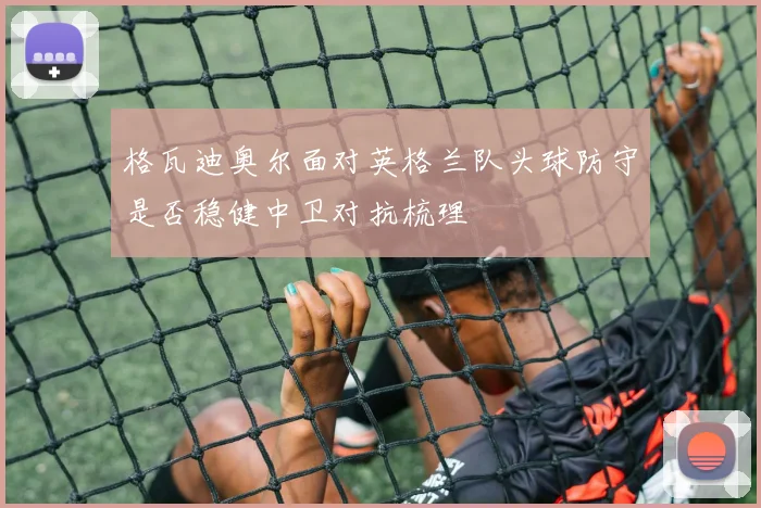 格瓦迪奥尔面对英格兰队头球防守是否稳健中卫对抗梳理