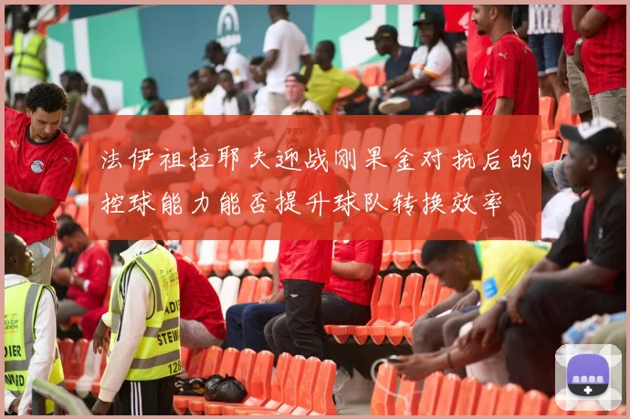 法伊祖拉耶夫迎战刚果金对抗后的控球能力能否提升球队转换效率
