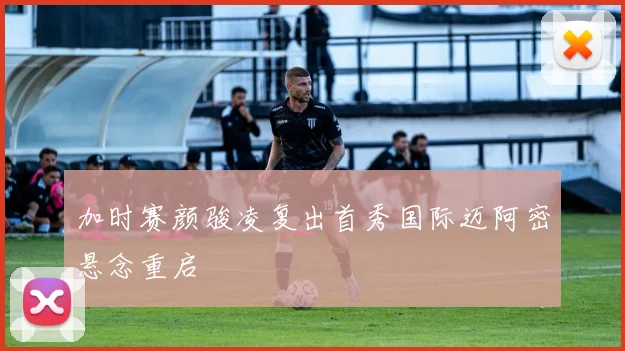 加时赛颜骏凌复出首秀国际迈阿密悬念重启