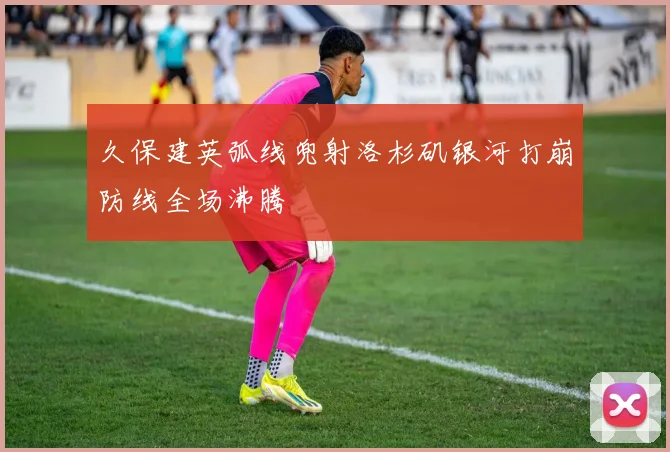 久保建英弧线兜射洛杉矶银河打崩防线全场沸腾