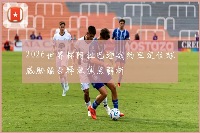 2026世界杯阿拉巴迎战约旦定位球威胁能否释放焦点解析