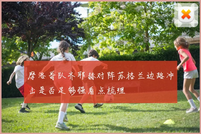 摩洛哥队齐耶赫对阵苏格兰边路冲击是否足够强看点梳理
