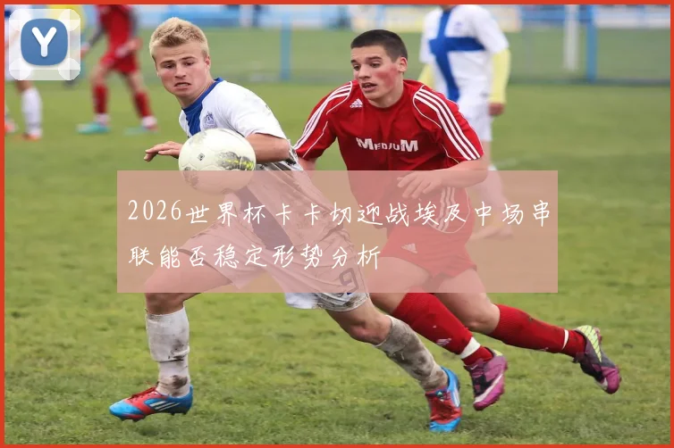 2026世界杯卡卡切迎战埃及中场串联能否稳定形势分析