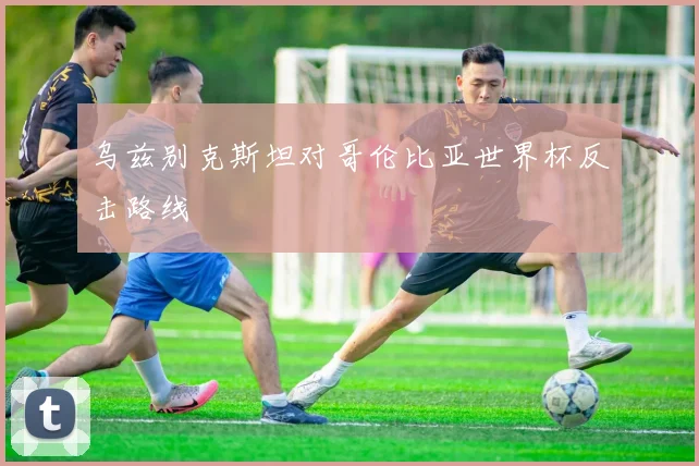 乌兹别克斯坦对哥伦比亚世界杯反击路线