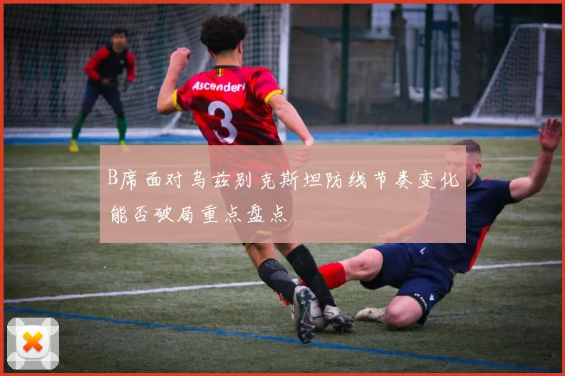 B席面对乌兹别克斯坦防线节奏变化能否破局重点盘点