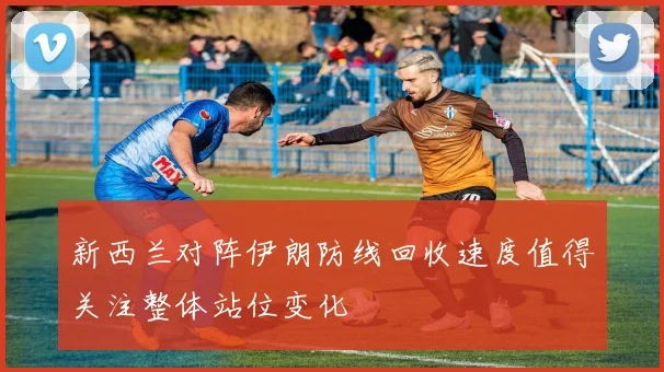 新西兰对阵伊朗防线回收速度值得关注整体站位变化