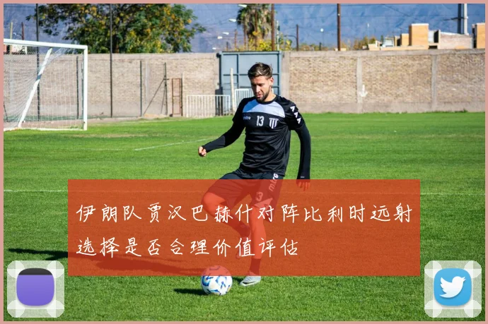 伊朗队贾汉巴赫什对阵比利时远射选择是否合理价值评估