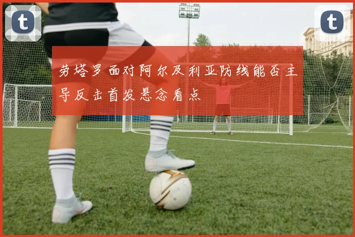 劳塔罗面对阿尔及利亚防线能否主导反击首发悬念看点
